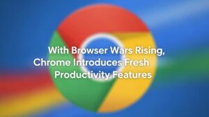 With Browser Wars Rising, Chrome Introduces Fresh Productivity Features